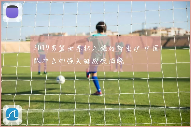2019男篮世界杯八强对阵出炉 中国队冲击四强关键战役揭晓
