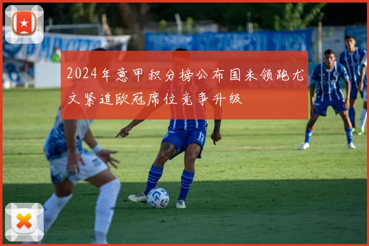 2024年意甲积分榜公布国米领跑尤文紧追欧冠席位竞争升级