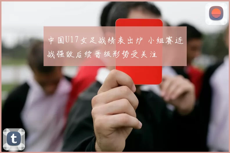 中国U17女足战绩表出炉 小组赛连战强敌后续晋级形势受关注