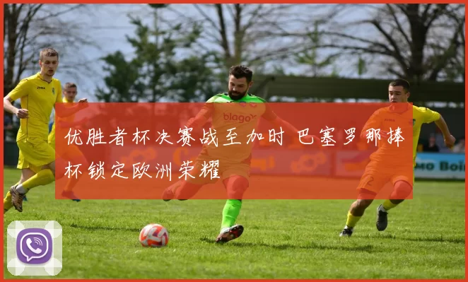 优胜者杯决赛战至加时 巴塞罗那捧杯锁定欧洲荣耀