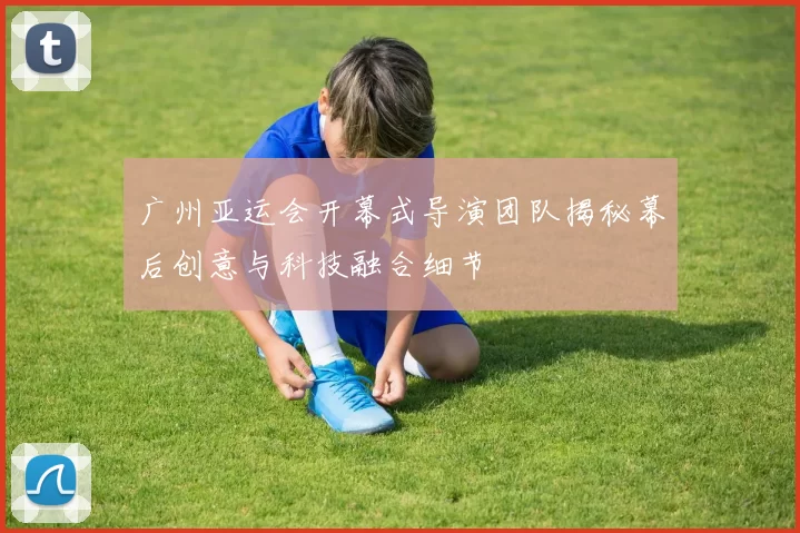 广州亚运会开幕式导演团队揭秘幕后创意与科技融合细节