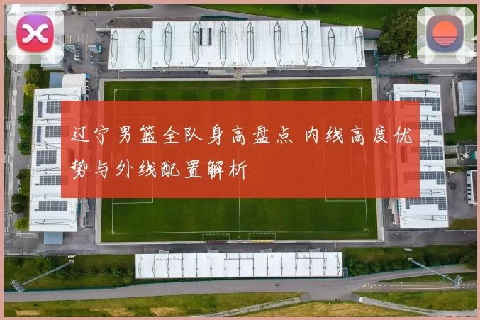 辽宁男篮全队身高盘点 内线高度优势与外线配置解析