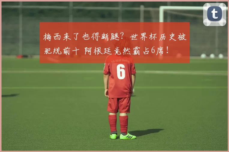 梅西来了也得断腿？世界杯历史被犯规前十 阿根廷竟然霸占6席！