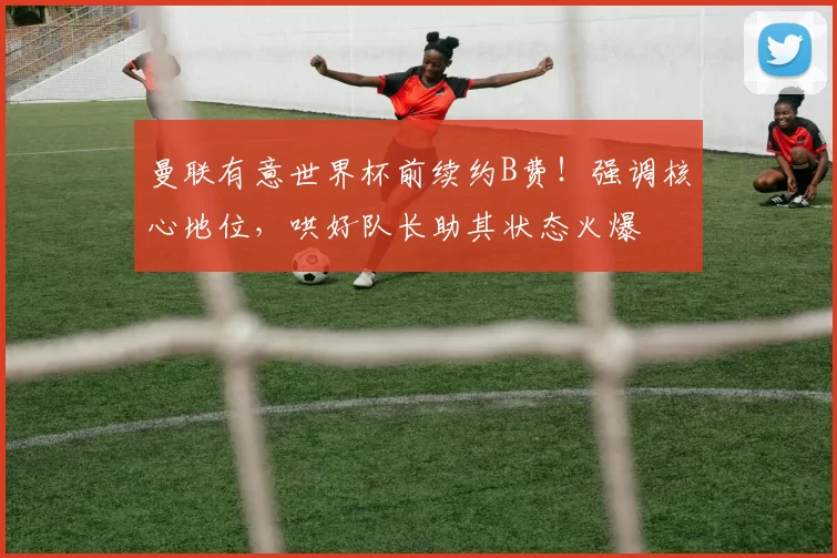 曼联有意世界杯前续约B费！强调核心地位，哄好队长助其状态火爆