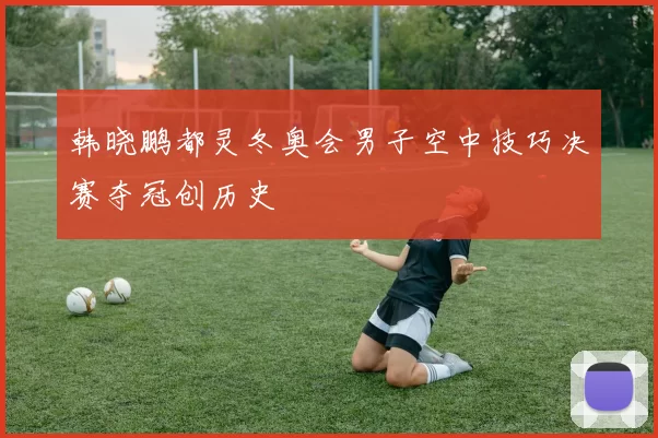 韩晓鹏都灵冬奥会男子空中技巧决赛夺冠创历史