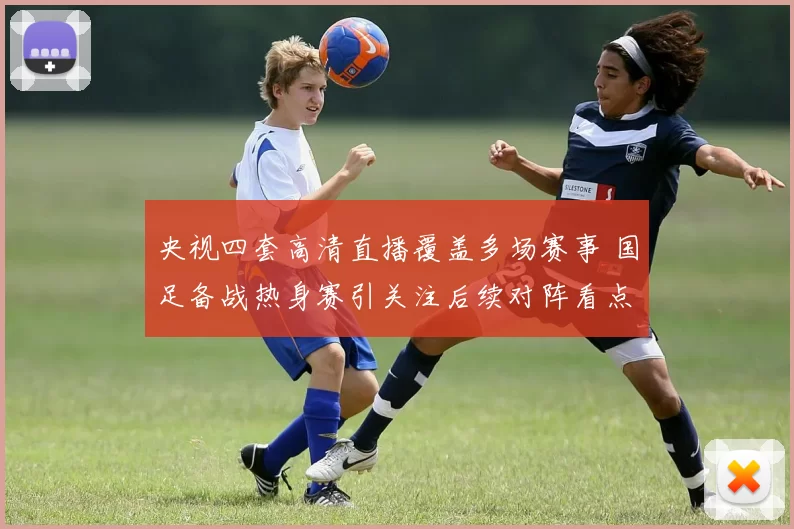 央视四套高清直播覆盖多场赛事 国足备战热身赛引关注后续对阵看点足