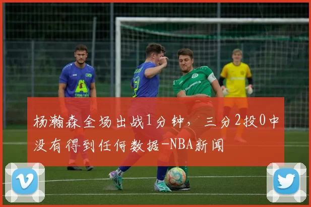 杨瀚森全场出战1分钟，三分2投0中没有得到任何数据-NBA新闻
